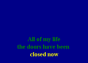 All of my life
the doors have been
closed now