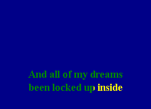 And all of my dreams
been locked up inside