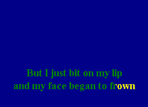 But I just hit on my lip
and my face began to frown