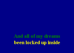 And all of my dreams
been locked up inside