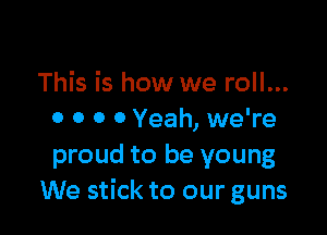 This is how we roll...

0 0 0 0 Yeah, we're
proud to be young
We stick to our guns