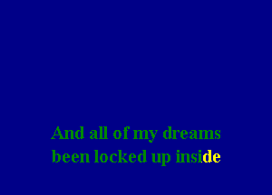 And all of my dreams
been locked up inside