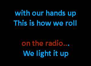 with our hands up
This is how we roll

on the radio...
We light it up