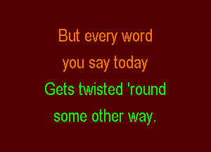 But every word

you say today
Gets twisted 'round
some other way.