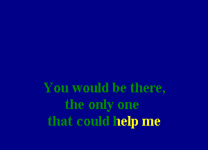 You would be there,
the only one
that could help me