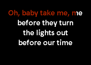 Oh, baby take me, me
before they turn

the lights out
before our time