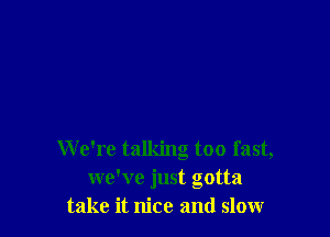 We're talking too fast,
we've just gotta
take it nice and slow