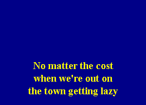 N o matter the cost
when we're out on
the town getting lazy