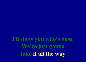 I'll show you who's boss.
We're just gonna
take it all the way