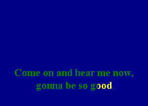 Come on and hear me now,
gonna be so good