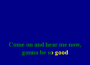 Come on and hear me now,
gonna be so good