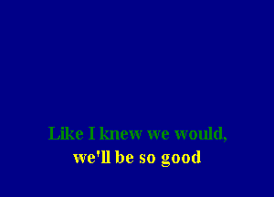 Like I knew we would,
we'll be so good