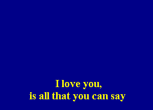 I love you,
is all that you can say