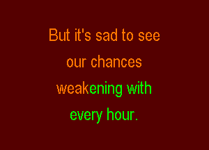 But it's sad to see
ourchances

weakening with

every hour.