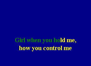 Girl when you hold me,
how you control me