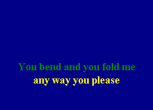 You bend and you fold me
any way you please