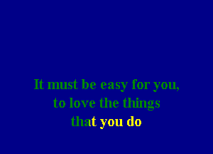 It must be easy for you,
to love the things
that you (10