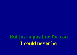 But just a pastime for you
I could never be