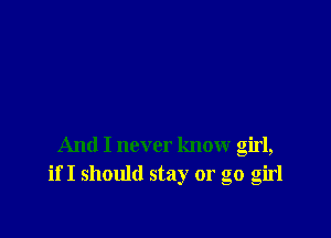 And I never know girl,
if I should stay or go girl