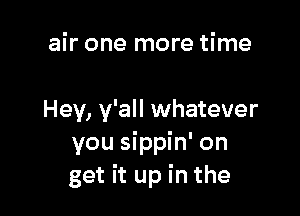 air one more time

Hey, y'all whatever
you sippin' on
get it up in the
