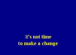 It's not time
to make a change