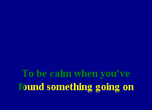 To be calm when you've
f01md something going on