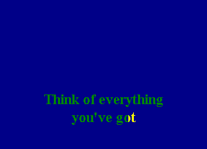 Think of everything
you've got