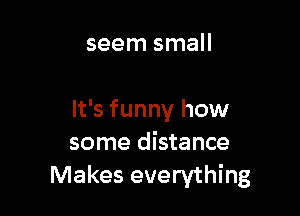 seem small

It's funny how
some distance
Makes everything