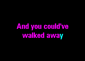And you could've

walked away