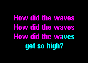 How did the waves
How did the waves

How did the waves
get so high?