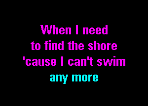 When I need
to find the shore

'cause I can't swim
any more
