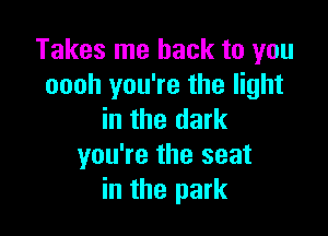 Takes me back to you
oooh you're the light

in the dark
you're the seat
in the park
