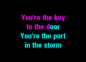 You're the key
to the door

You're the port
in the storm