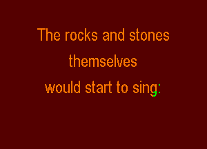 The rocks and stones
themselves

would start to sing