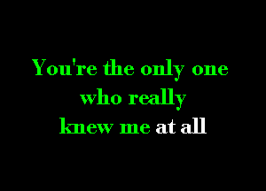 You're the only one

who really
knew me at all