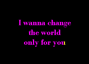 I wanna change

the world
only for you