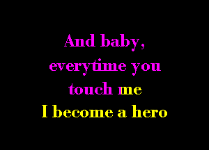 And baby,
everytime you

touch me
I become a hero