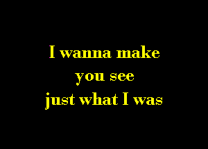 I wanna make
you see

just what I was