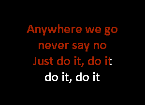 Anywhere we go
never say no

Just do it, do it
do it, do it
