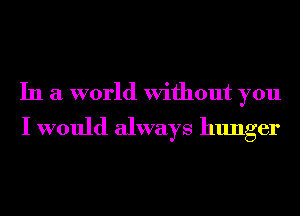 In a world Without you
I would always hunger