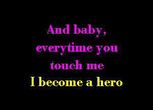 And baby,
everytime you

touch me
I become a hero