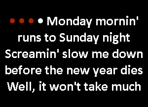 0 0 0 0 Monday mornin'
runs to Sunday night
Screamin' slow me down
before the new year dies
Well, it won't take much