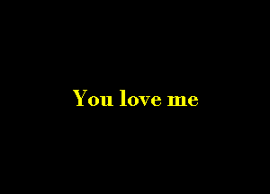 You love me