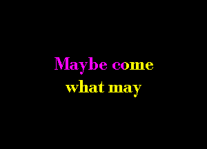 Maybe come

what may