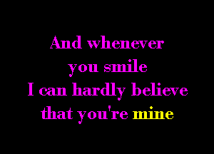 And Whenever
you smile
I can hardly believe

that you're mine