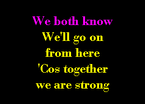 We both know
W e'll go on
from here

'Cos together

we are strong