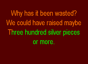 Why has it been wasted?
We could have raised maybe

Three hundred silver pieces
or more.