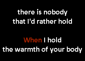 there is nobody
that I'd rather hold

When I hold
the warmth of your body