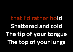 that I'd rather hold

Shattered and cold
The tip of your tongue
The top of your lungs