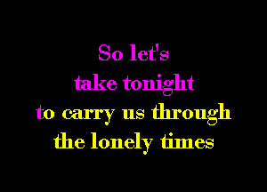 So let's
take tonight
to carry us through
the lonely times